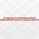 Prosperitate in nordul Bucurestiului: Cum contribuie infrastructura la cresterea valorii imobilelor
