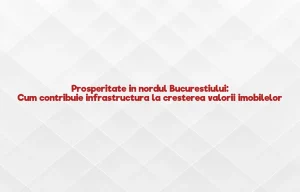 Prosperitate in nordul Bucurestiului: Cum contribuie infrastructura la cresterea valorii imobilelor