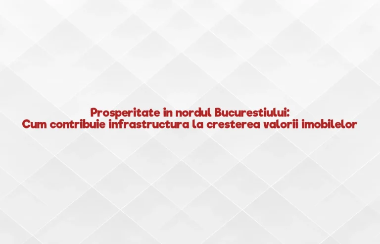 Prosperitate in nordul Bucurestiului: Cum contribuie infrastructura la cresterea valorii imobilelor